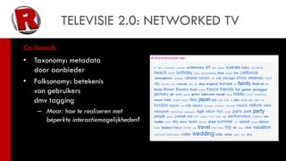 TELEVISIE 2.0: NETWORKED TV
Co-Search
•   Taxonomy: metadata
    door aanbieder
•   Folksonomy: betekenis
    van gebruikers
    dmv tagging
     – Maar: hoe te realiseren met
       beperkte interactiemogelijkheden?
 