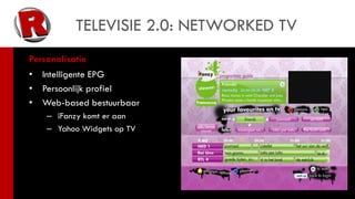 TELEVISIE 2.0: NETWORKED TV
Personalisatie
•   Intelligente EPG
•   Persoonlijk profiel
•   Web-based bestuurbaar
    – iFanzy komt er aan
    – Yahoo Widgets op TV
 