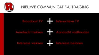 NIEUWE COMMUNICATIE-UITDAGING


   Broadcast TV
                   +   Interactieve TV

Aandacht trekken
                   +   Aandacht vasthouden

Interesse wekken
                   +   Interesse belonen
 