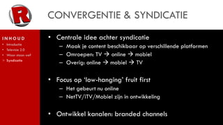 CONVERGENTIE & SYNDICATIE
INHOUD               • Centrale idee achter syndicatie
    Introductie
•
•   Televisie 2.0
                        – Maak je content beschikbaar op verschillende platformen
•   Waar staan we?      – Omroepen: TV  online  mobiel
>   Syndicatie
                        – Overig: online  mobiel  TV

                     • Focus op ‘low-hanging’ fruit first
                        – Het gebeurt nu online
                        – NetTV/iTV/Mobiel zijn in ontwikkeling

                     • Ontwikkel kanalen: branded channels
 