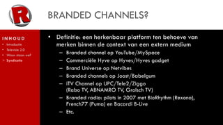 BRANDED CHANNELS?
INHOUD               • Definitie: een herkenbaar platform ten behoeve van
•   Introductie        merken binnen de context van een extern medium
•   Televisie 2.0
•   Waar staan we?
                        – Branded channel op YouTube/MySpace
>   Syndicatie          – Commerciële Hyve op Hyves/Hyves gadget
                        – Brand Universe op Netvibes
                        – Branded channels op Joost/Babelgum
                        – iTV Channel op UPC/Tele2/Ziggo
                          (Rabo TV, ABNAMRO TV, Grolsch TV)
                        – Branded radio: pilots in 2007 met BioRhythm (Rexona),
                          French77 (Puma) en Bacardi B-Live
                        – Etc.
 