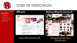 ZOEK DE VERSCHILLEN
INHOUD
                     HM.com                          Hennes-Maurits.hyves.nl
•   Introductie
•   Televisie 2.0
•   Waar staan we?
>   Syndicatie




                      Alexa Traffic Rank (NL): #99       #9 populairste hyve (NL):
                                                              245.387 leden
 