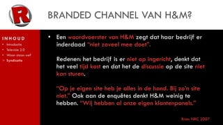BRANDED CHANNEL VAN H&M?
INHOUD               • Een woordvoerster van H&M zegt dat haar bedrijf er
•   Introductie        inderdaad “niet zoveel mee doet”.
•   Televisie 2.0
•   Waar staan we?
>   Syndicatie         Redenen: het bedrijf is er niet op ingericht, denkt dat
                       het veel tijd kost en dat het de discussie op de site niet
                       kan sturen.

                       “Op je eigen site heb je alles in de hand. Bij zo’n site
                       niet.” Ook aan de enquêtes denkt H&M weinig te
                       hebben. “Wij hebben al onze eigen klantenpanels.”

                                                                       Bron: NRC 2007
 