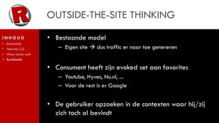 OUTSIDE-THE-SITE THINKING
INHOUD               • Bestaande model
•   Introductie
•   Televisie 2.0       – Eigen site  dus traffic er naar toe genereren
•   Waar staan we?
>   Syndicatie

                     • Consument heeft zijn evoked set aan favorites
                        – Youtube, Hyves, Nu.nl, ...
                        – Voor de rest is er Google


                     • De gebruiker opzoeken in de contexten waar hij/zij
                       zich toch al bevindt
 