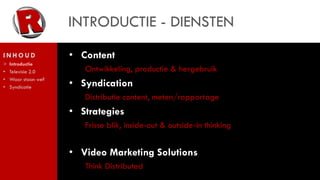 INTRODUCTIE - DIENSTEN
INHOUD               • Content
>   Introductie
•   Televisie 2.0       Ontwikkeling, productie & hergebruik
    Waar staan we?
                     • Syndication
•
•   Syndicatie

                        Distributie content, meten/rapportage
                     • Strategies
                        Frisse blik, inside-out & outside-in thinking


                     • Video Marketing Solutions
                        Think Distributed
 