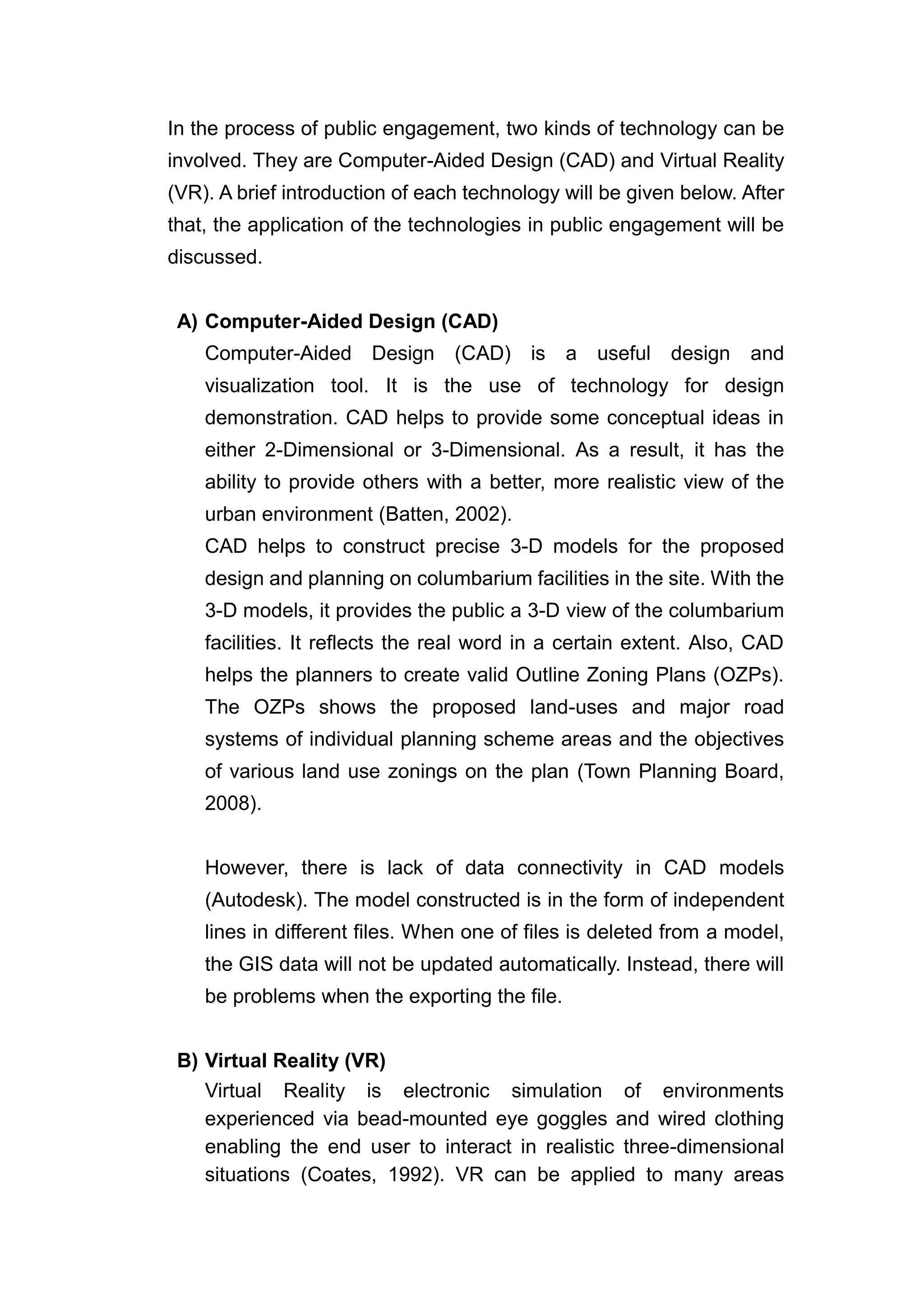 In the process of public engagement, two kinds of technology can be
involved. They are Computer-Aided Design (CAD) and Virtual Reality
(VR). A brief introduction of each technology will be given below. After
that, the application of the technologies in public engagement will be
discussed.


 A) Computer-Aided Design (CAD)
    Computer-Aided Design (CAD)           is   a   useful design    and
    visualization tool. It is the use of technology for design
    demonstration. CAD helps to provide some conceptual ideas in
    either 2-Dimensional or 3-Dimensional. As a result, it has the
    ability to provide others with a better, more realistic view of the
    urban environment (Batten, 2002).
    CAD helps to construct precise 3-D models for the proposed
    design and planning on columbarium facilities in the site. With the
    3-D models, it provides the public a 3-D view of the columbarium
    facilities. It reflects the real word in a certain extent. Also, CAD
    helps the planners to create valid Outline Zoning Plans (OZPs).
    The OZPs shows the proposed land-uses and major road
    systems of individual planning scheme areas and the objectives
    of various land use zonings on the plan (Town Planning Board,
    2008).


    However, there is lack of data connectivity in CAD models
    (Autodesk). The model constructed is in the form of independent
    lines in different files. When one of files is deleted from a model,
    the GIS data will not be updated automatically. Instead, there will
    be problems when the exporting the file.


 B) Virtual Reality (VR)
    Virtual Reality is electronic simulation of environments
    experienced via bead-mounted eye goggles and wired clothing
    enabling the end user to interact in realistic three-dimensional
    situations (Coates, 1992). VR can be applied to many areas
 