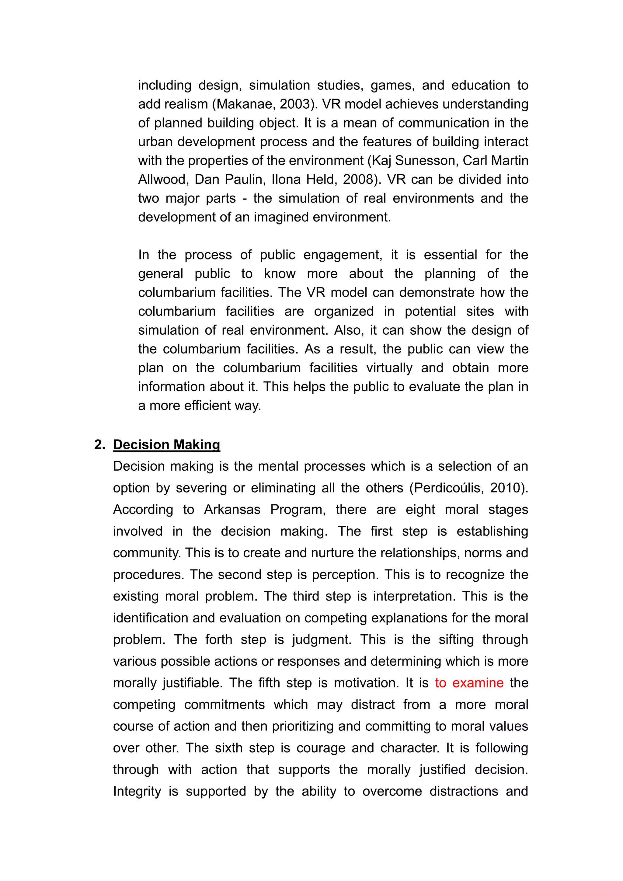 including design, simulation studies, games, and education to
      add realism (Makanae, 2003). VR model achieves understanding
      of planned building object. It is a mean of communication in the
      urban development process and the features of building interact
      with the properties of the environment (Kaj Sunesson, Carl Martin
      Allwood, Dan Paulin, Ilona Held, 2008). VR can be divided into
      two major parts - the simulation of real environments and the
      development of an imagined environment.

      In the process of public engagement, it is essential for the
      general public to know more about the planning of the
      columbarium facilities. The VR model can demonstrate how the
      columbarium facilities are organized in potential sites with
      simulation of real environment. Also, it can show the design of
      the columbarium facilities. As a result, the public can view the
      plan on the columbarium facilities virtually and obtain more
      information about it. This helps the public to evaluate the plan in
      a more efficient way.

2. Decision Making
  Decision making is the mental processes which is a selection of an
  option by severing or eliminating all the others (Perdicoúlis, 2010).
  According to Arkansas Program, there are eight moral stages
  involved in the decision making. The first step is establishing
  community. This is to create and nurture the relationships, norms and
  procedures. The second step is perception. This is to recognize the
  existing moral problem. The third step is interpretation. This is the
  identification and evaluation on competing explanations for the moral
  problem. The forth step is judgment. This is the sifting through
  various possible actions or responses and determining which is more
  morally justifiable. The fifth step is motivation. It is to examine the
  competing commitments which may distract from a more moral
  course of action and then prioritizing and committing to moral values
  over other. The sixth step is courage and character. It is following
  through with action that supports the morally justified decision.
  Integrity is supported by the ability to overcome distractions and
 