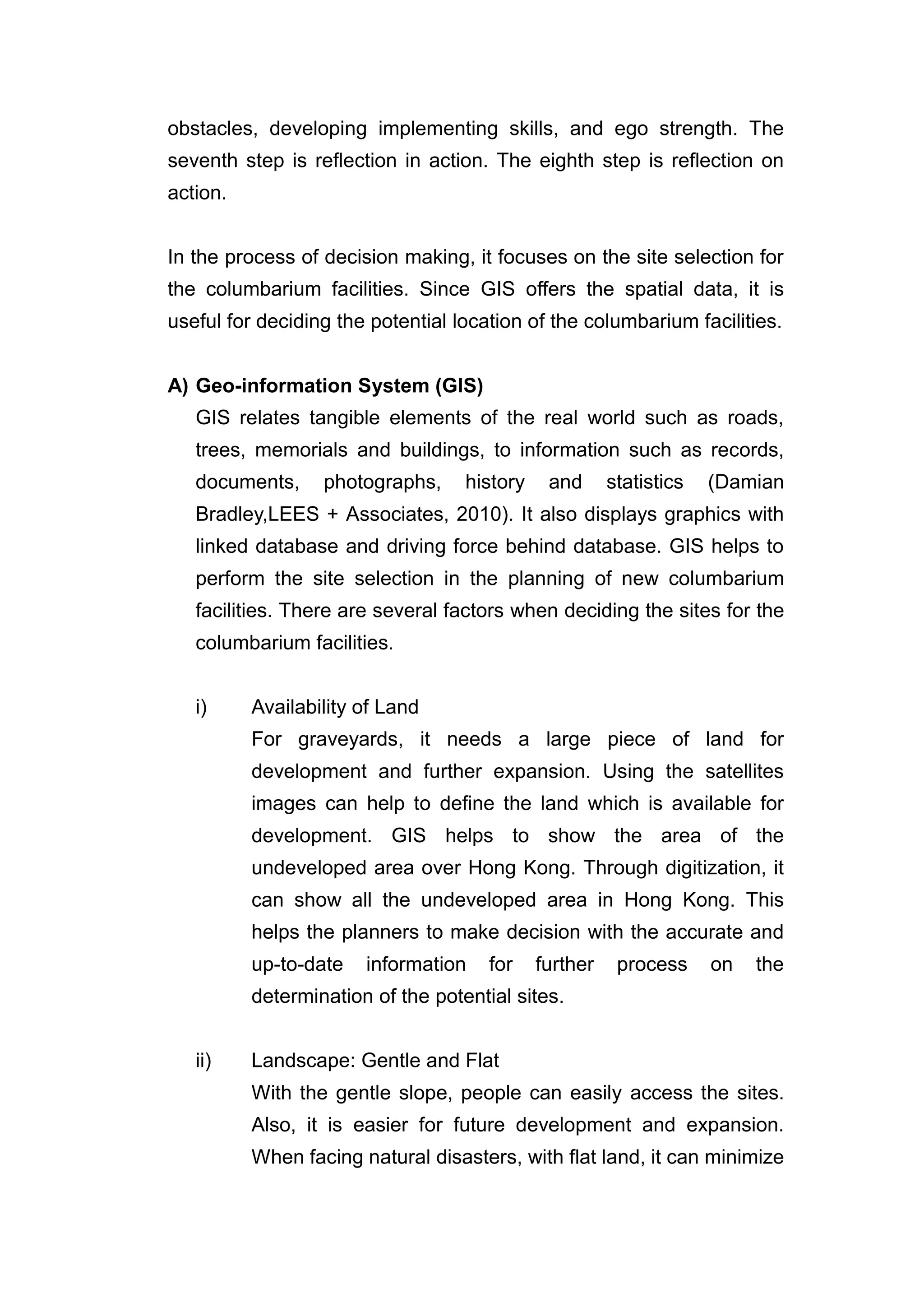obstacles, developing implementing skills, and ego strength. The
seventh step is reflection in action. The eighth step is reflection on
action.


In the process of decision making, it focuses on the site selection for
the columbarium facilities. Since GIS offers the spatial data, it is
useful for deciding the potential location of the columbarium facilities.


A) Geo-information System (GIS)
   GIS relates tangible elements of the real world such as roads,
   trees, memorials and buildings, to information such as records,
   documents,     photographs,     history    and      statistics   (Damian
   Bradley,LEES + Associates, 2010). It also displays graphics with
   linked database and driving force behind database. GIS helps to
   perform the site selection in the planning of new columbarium
   facilities. There are several factors when deciding the sites for the
   columbarium facilities.


   i)     Availability of Land
          For graveyards, it needs a large piece of land for
          development and further expansion. Using the satellites
          images can help to define the land which is available for
          development. GIS helps to show the area of the
          undeveloped area over Hong Kong. Through digitization, it
          can show all the undeveloped area in Hong Kong. This
          helps the planners to make decision with the accurate and
          up-to-date   information    for    further    process     on   the
          determination of the potential sites.


   ii)    Landscape: Gentle and Flat
          With the gentle slope, people can easily access the sites.
          Also, it is easier for future development and expansion.
          When facing natural disasters, with flat land, it can minimize
 