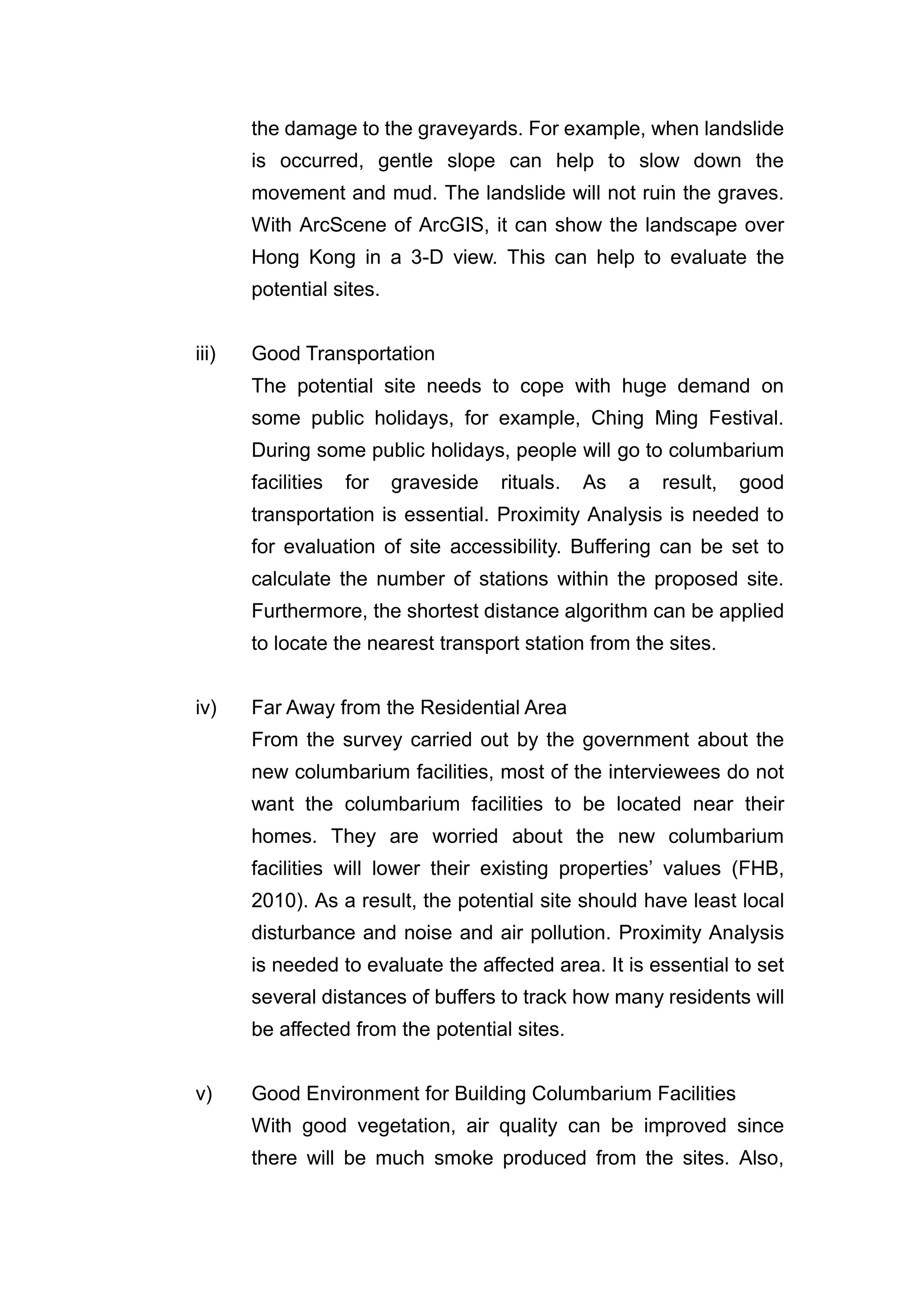 the damage to the graveyards. For example, when landslide
       is occurred, gentle slope can help to slow down the
       movement and mud. The landslide will not ruin the graves.
       With ArcScene of ArcGIS, it can show the landscape over
       Hong Kong in a 3-D view. This can help to evaluate the
       potential sites.


iii)   Good Transportation
       The potential site needs to cope with huge demand on
       some public holidays, for example, Ching Ming Festival.
       During some public holidays, people will go to columbarium
       facilities   for   graveside   rituals.   As   a   result,   good
       transportation is essential. Proximity Analysis is needed to
       for evaluation of site accessibility. Buffering can be set to
       calculate the number of stations within the proposed site.
       Furthermore, the shortest distance algorithm can be applied
       to locate the nearest transport station from the sites.


iv)    Far Away from the Residential Area
       From the survey carried out by the government about the
       new columbarium facilities, most of the interviewees do not
       want the columbarium facilities to be located near their
       homes. They are worried about the new columbarium
       facilities will lower their existing properties’ values (FHB,
       2010). As a result, the potential site should have least local
       disturbance and noise and air pollution. Proximity Analysis
       is needed to evaluate the affected area. It is essential to set
       several distances of buffers to track how many residents will
       be affected from the potential sites.


v)     Good Environment for Building Columbarium Facilities
       With good vegetation, air quality can be improved since
       there will be much smoke produced from the sites. Also,
 