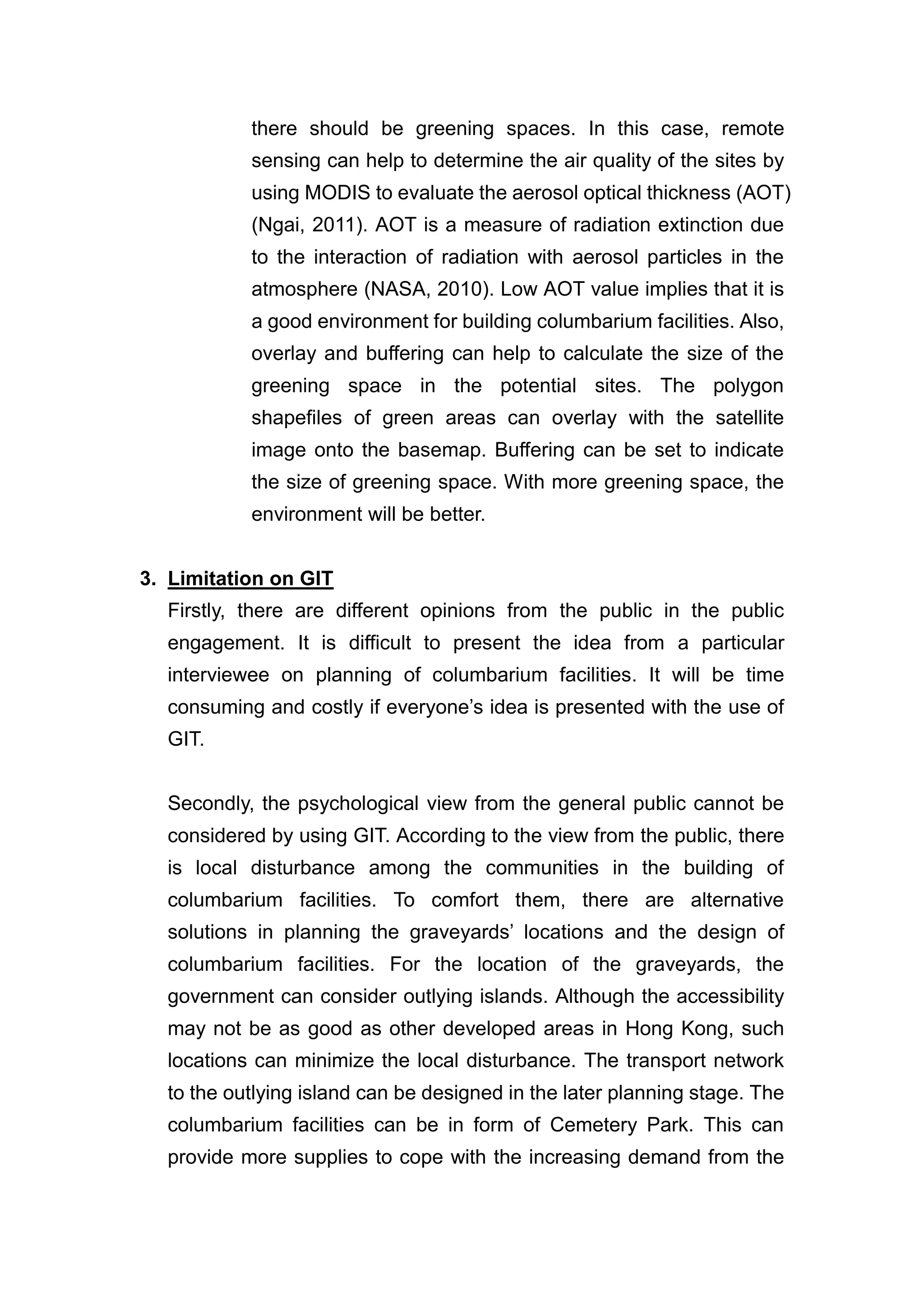 there should be greening spaces. In this case, remote
           sensing can help to determine the air quality of the sites by
           using MODIS to evaluate the aerosol optical thickness (AOT)
           (Ngai, 2011). AOT is a measure of radiation extinction due
           to the interaction of radiation with aerosol particles in the
           atmosphere (NASA, 2010). Low AOT value implies that it is
           a good environment for building columbarium facilities. Also,
           overlay and buffering can help to calculate the size of the
           greening space in the potential sites. The polygon
           shapefiles of green areas can overlay with the satellite
           image onto the basemap. Buffering can be set to indicate
           the size of greening space. With more greening space, the
           environment will be better.


3. Limitation on GIT
  Firstly, there are different opinions from the public in the public
  engagement. It is difficult to present the idea from a particular
  interviewee on planning of columbarium facilities. It will be time
  consuming and costly if everyone’s idea is presented with the use of
  GIT.


  Secondly, the psychological view from the general public cannot be
  considered by using GIT. According to the view from the public, there
  is local disturbance among the communities in the building of
  columbarium facilities. To comfort them, there are alternative
  solutions in planning the graveyards’ locations and the design of
  columbarium facilities. For the location of the graveyards, the
  government can consider outlying islands. Although the accessibility
  may not be as good as other developed areas in Hong Kong, such
  locations can minimize the local disturbance. The transport network
  to the outlying island can be designed in the later planning stage. The
  columbarium facilities can be in form of Cemetery Park. This can
  provide more supplies to cope with the increasing demand from the
 