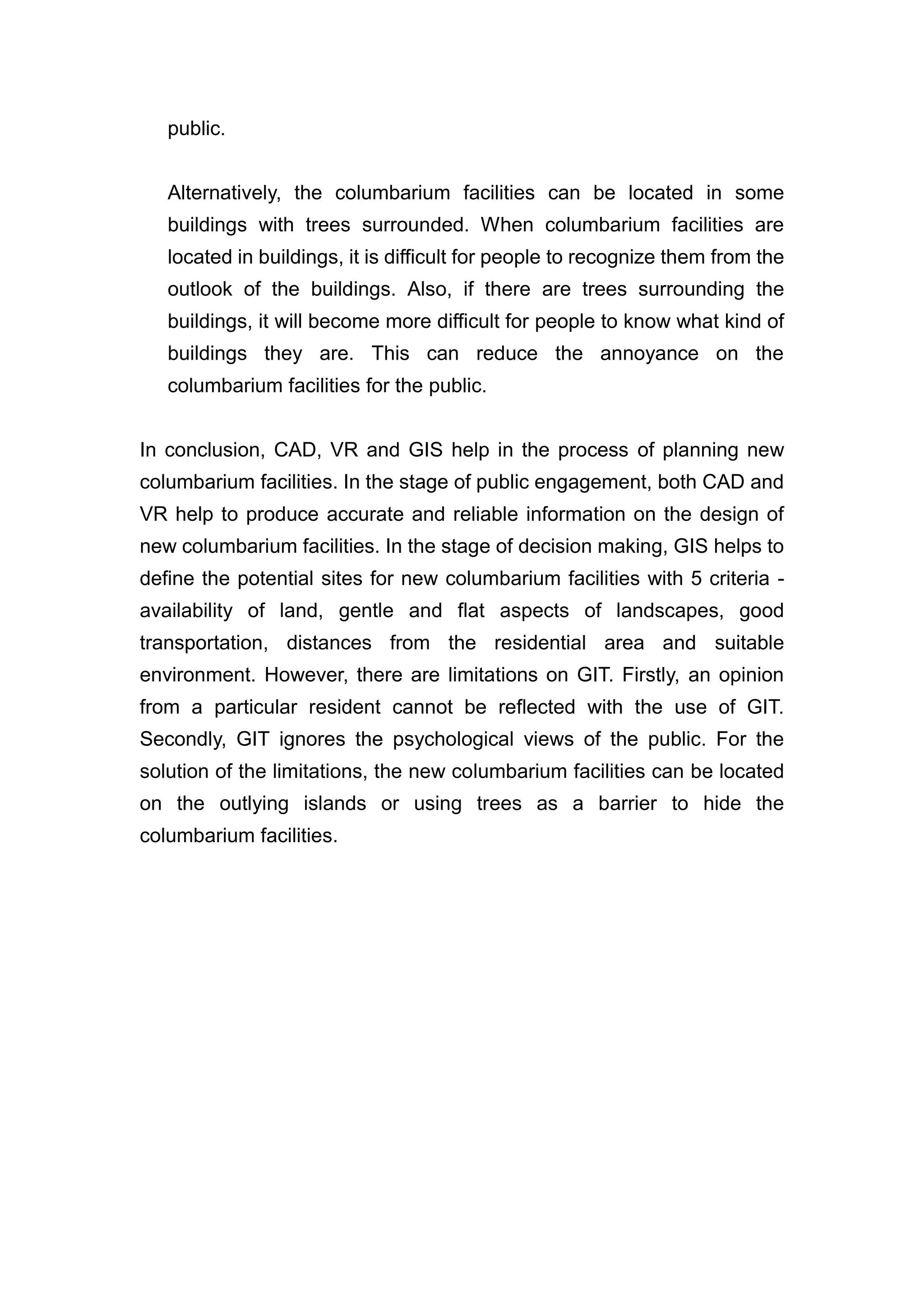 public.


   Alternatively, the columbarium facilities can be located in some
   buildings with trees surrounded. When columbarium facilities are
   located in buildings, it is difficult for people to recognize them from the
   outlook of the buildings. Also, if there are trees surrounding the
   buildings, it will become more difficult for people to know what kind of
   buildings they are. This can reduce the annoyance on the
   columbarium facilities for the public.


In conclusion, CAD, VR and GIS help in the process of planning new
columbarium facilities. In the stage of public engagement, both CAD and
VR help to produce accurate and reliable information on the design of
new columbarium facilities. In the stage of decision making, GIS helps to
define the potential sites for new columbarium facilities with 5 criteria -
availability of land, gentle and flat aspects of landscapes, good
transportation, distances from the residential area and suitable
environment. However, there are limitations on GIT. Firstly, an opinion
from a particular resident cannot be reflected with the use of GIT.
Secondly, GIT ignores the psychological views of the public. For the
solution of the limitations, the new columbarium facilities can be located
on the outlying islands or using trees as a barrier to hide the
columbarium facilities.
 