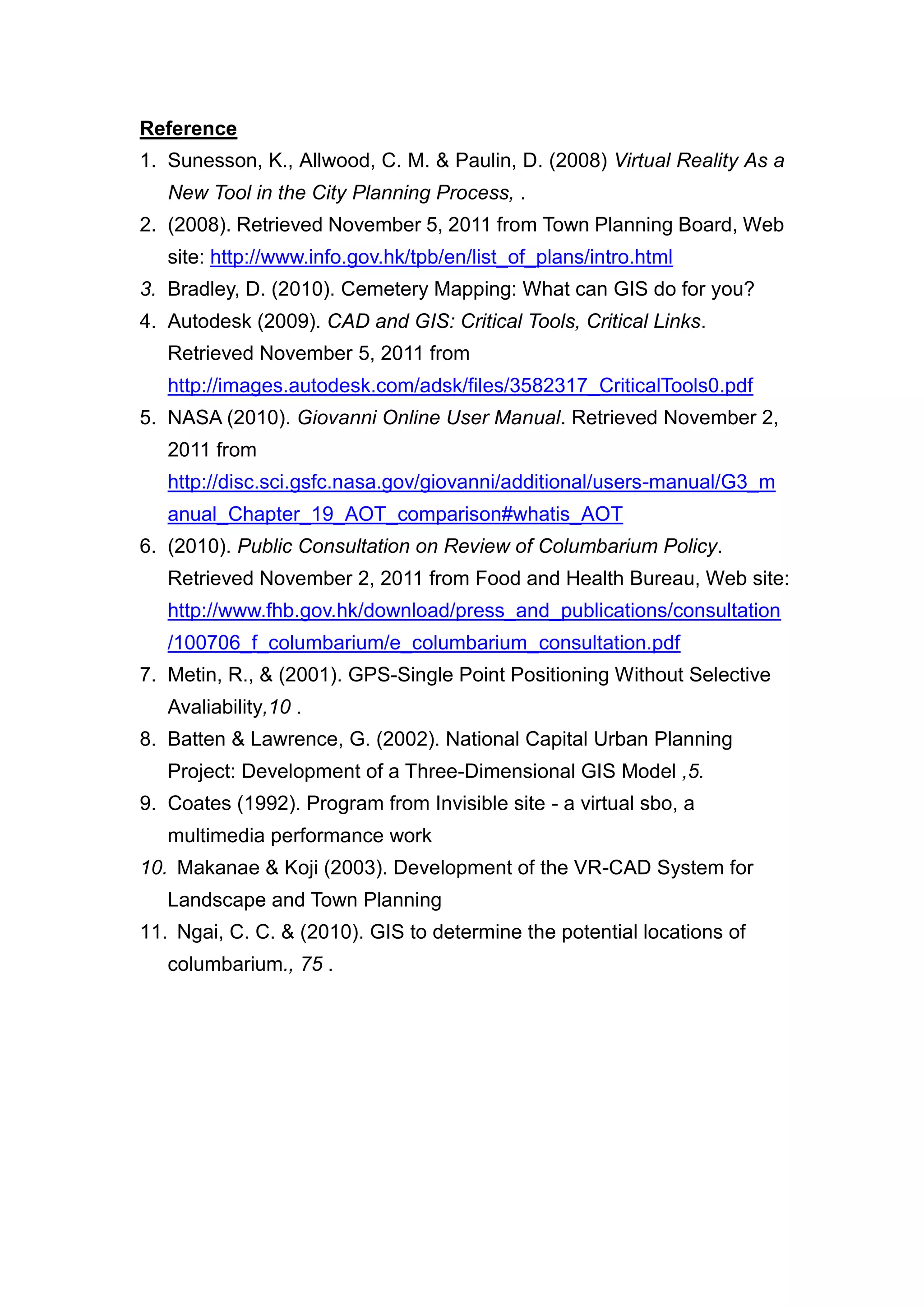 Reference
1. Sunesson, K., Allwood, C. M. & Paulin, D. (2008) Virtual Reality As a
   New Tool in the City Planning Process, .
2. (2008). Retrieved November 5, 2011 from Town Planning Board, Web
   site: http://www.info.gov.hk/tpb/en/list_of_plans/intro.html
3. Bradley, D. (2010). Cemetery Mapping: What can GIS do for you?
4. Autodesk (2009). CAD and GIS: Critical Tools, Critical Links.
   Retrieved November 5, 2011 from
   http://images.autodesk.com/adsk/files/3582317_CriticalTools0.pdf
5. NASA (2010). Giovanni Online User Manual. Retrieved November 2,
   2011 from
   http://disc.sci.gsfc.nasa.gov/giovanni/additional/users-manual/G3_m
   anual_Chapter_19_AOT_comparison#whatis_AOT
6. (2010). Public Consultation on Review of Columbarium Policy.
   Retrieved November 2, 2011 from Food and Health Bureau, Web site:
   http://www.fhb.gov.hk/download/press_and_publications/consultation
   /100706_f_columbarium/e_columbarium_consultation.pdf
7. Metin, R., & (2001). GPS-Single Point Positioning Without Selective
   Avaliability,10 .
8. Batten & Lawrence, G. (2002). National Capital Urban Planning
   Project: Development of a Three-Dimensional GIS Model ,5.
9. Coates (1992). Program from Invisible site - a virtual sbo, a
   multimedia performance work
10. Makanae & Koji (2003). Development of the VR-CAD System for
   Landscape and Town Planning
11. Ngai, C. C. & (2010). GIS to determine the potential locations of
   columbarium., 75 .
 