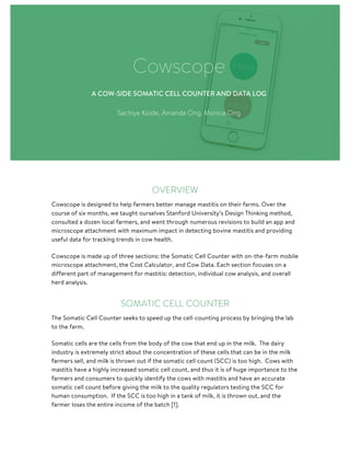OVERVIEW
Cowscope is designed to help farmers better manage mastitis on their farms. Over the
course of six months, we taught ourselves Stanford University’s Design Thinking method,
consulted a dozen local farmers, and went through numerous revisions to build an app and
microscope attachment with maximum impact in detecting bovine mastitis and providing
useful data for tracking trends in cow health.
Cowscope is made up of three sections: the Somatic Cell Counter with on-the-farm mobile
microscope attachment, the Cost Calculator, and Cow Data. Each section focuses on a
different part of management for mastitis: detection, individual cow analysis, and overall
herd analysis.
SOMATIC CELL COUNTER
The Somatic Cell Counter seeks to speed up the cell-counting process by bringing the lab
to the farm.
Somatic cells are the cells from the body of the cow that end up in the milk. The dairy
industry is extremely strict about the concentration of these cells that can be in the milk
farmers sell, and milk is thrown out if the somatic cell count (SCC) is too high. Cows with
mastitis have a highly increased somatic cell count, and thus it is of huge importance to the
farmers and consumers to quickly identify the cows with mastitis and have an accurate
somatic cell count before giving the milk to the quality regulators testing the SCC for
human consumption. If the SCC is too high in a tank of milk, it is thrown out, and the
farmer loses the entire income of the batch [1].
Cowscope
A COW-SIDE SOMATIC CELL COUNTER AND DATA LOG
Sachiye Koide, Amanda Ong, Monica Ong
 