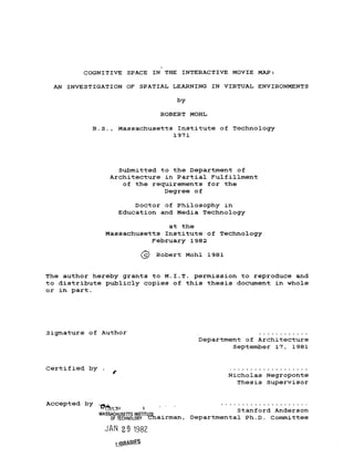 COGNITIVE SPACE IN THE INTERACTIVE MOVIE MAP:
AN INVESTIGATION OF SPATIAL LEARNING IN VIRTUAL ENVIRONMENTS
by
ROBERT MOHL
B.S., Massachusetts Institute of Technology
1971
Submitted to the Department of
Architecture in Partial Fulfillment
of the requirements for the
Degree of
Doctor of Philosophy in
Education and Media Technology
at the
Massachusetts Institute of Technology
February 1982
69 Robert Mohl 1981
The author hereby grants to M.I.T. permission to reproduce and
to distribute publicly copies of this thesis document in whole
or in part.
Signature of Author
Department of Architecture
September 17, 1981
Nicholas Negroponte
Thesis Supervisor
Certified by .
Accepted by ......................
r ToStanford Anderson
MASSACHUSETTS INSTITUE
OFTECHNOLOSY Cairman, Departmental Ph.D. Committee
JAN 29 1982
uBRABES
 