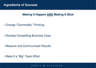 Ingredients of Success


                 Making It Happen AND Making It Stick


•   Change “Commodity” Thinking


•   Develop Compelling Business Case


•   Measure and Communicate Results


•   Make It a “Big” Team Effort
 