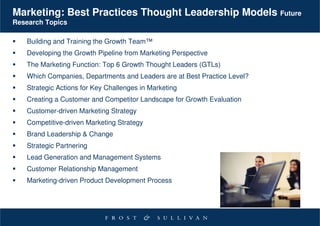 Marketing: Best Practices Thought Leadership Models Future
Research Topics

   Building and Training the Growth Team™
   Developing the Growth Pipeline from Marketing Perspective
   The Marketing Function: Top 6 Growth Thought Leaders (GTLs)
   Which Companies, Departments and Leaders are at Best Practice Level?
   Strategic Actions for Key Challenges in Marketing
   Creating a Customer and Competitor Landscape for Growth Evaluation
   Customer-driven Marketing Strategy
   Competitive-driven Marketing Strategy
   Brand Leadership & Change
   Strategic Partnering
   Lead Generation and Management Systems
   Customer Relationship Management
   Marketing-driven Product Development Process
 