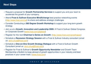 Next Steps

 Request a proposal for Growth Partnership Services to support you and your team to
 accelerate the growth of your company.
 Attend Frost & Sullivan Executive MindXchange best practice networking events
 (http://www.frost.com/cal) to share and address strategic challenges
 Consider Conducting a 360 Degree Growth Workshop to support your long-term growth
 strategy
 Join us at a Growth, Innovation and Leadership 2009: A Frost & Sullivan Global Congress
 on Corporate Growth (www.frost.com/gilglobal)
 Register for the next Chairman’s Series on Growth: (http://www.frost.com/growthapac)
 Schedule a Recession Strategy Session with a Frost & Sullivan Industry consultant (email
 us: alvin.chua@frost.com)
 Schedule a One-on-One Growth Strategy Dialogue with a Frost & Sullivan Growth
 Consultant (email us: alvin.chua@frost.com)
 Register for Frost & Sullivan’s Growth Opportunity Newsletter and Growth Team
 Membership e Bulletin to keep abreast of growth opportunities in your industry and best
 practices in your career track. (www.frost.com)
 