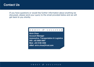Contact Us

   If you have questions or would like further information about anything we
   discussed, please send your query to the email provided below and we will
   get back to you shortly.




                        Alvin Chua
                        Account Manager
                        Automotive, Transportation & Logistics
                        DID: +65 6890 0997
                        Mob: +65 9199 4566
                        eMail: alvin.chua@frost.com
 