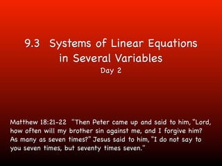 9.3 Systems of Linear Equations
          in Several Variables
                          Day 2




Matthew 18:21-22 "Then Peter came up and said to him, “Lord,
how often will my brother sin against me, and I forgive him?
As many as seven times?” Jesus said to him, “I do not say to
you seven times, but seventy times seven."
 