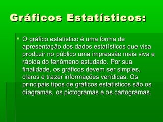 Gráficos Estatísticos: O gráfico estatístico é uma forma de apresentação dos dados estatísticos que visa produzir no público uma impressão mais viva e rápida do fenômeno estudado. Por sua finalidade, os gráficos devem ser simples, claros e trazer informações verídicas. Os principais tipos de gráficos estatísticos são os diagramas, os pictogramas e os cartogramas. 