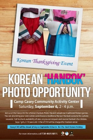 Korean Thanksgiving Event
Camp Casey Community Activity Center
Saturday, September 6, 2 - 4 p.m.
For more information, call 730-4601/6811.
Join us at the Casey CAC for a Korean Hanbok Photo-Op and sample our traditional Korean games.
You can also bring your own camera and choose a traditional Korean‘Hanbok’costume for a photo
souvenir. Call to check availability of sizes, so you can request and reserve Hanbok’s for children,
boys / girls, 2-10 years old. A fee of $10 will be charged for Hanbok rental.
* Picture does not reflect actual product.
PhotoOpportunity
Korean
Casey CAC will be closed all day on September 8 due to the Chu-Seok Korean Holiday.
 
