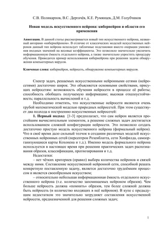 С.В. Поликарпов, В.С. Дергачёв, К.Е. Румянцев, Д.М. Голубчиков

   Новая модель искусственного нейрона: кибернейрон и области его
                           применения

Аннотация. В данной статье рассматривается новый тип искусственного нейрона, назван-
ный авторами «кибернейроном». В отличие от классических моделей искусственных ней-
ронов данный тип нейрона использует табличные подстановки вместо операции умноже-
ния входных значений на весовые коэффициенты. Это позволило значительно увеличить
информационную ёмкость отдельного нейрона, а также значительно упростить процедуру
обучения. Приводится пример использования кибернейрона при решении задачи обнару-
жения компьютерных вирусов.

Ключевые слова: кибернейрон, нейросеть, обнаружение компьютерных вирусов.


      Спектр задач, решаемых искусственными нейронными сетями (нейро-
сетями) достаточно широк. Это объясняется основными свойствами, прису-
щих нейросетям: возможность обучения нейросети в процессе её работы;
способность обобщать получаемую информацию; высокая отказоустойчи-
вость; параллельность вычислений и т.д.
      Необходимо отметить, что искусственные нейросети являются очень
грубой математической моделью природных нейросетей. При этом существу-
ет два подхода к построению искусственных нейросетей:
      1. Первый подход [1-3] предполагает, что сам нейрон является про-
стейшим вычислительным элементом, а решение сложных задач достигается
использованием сложной конфигурации нейросети. Это позволило создать
достаточно простую модель искусственного нейрона (формальный нейрон).
Что в своё время дало сильный толчок в создании различных моделей искус-
ственных нейронных сетей (персептрон Розенблатта, сети Хопфилда, самоор-
ганизующиеся карты Кохонена и т.д.). Именно модель формального нейрона
используется в настоящее время при решении практических задач распозна-
вания образов, классификации, прогнозирования и т.д.
      Недостатки:
      – нет чётких критериев (правил) выбора количества нейронов и связей
между ними. Составление искусственной нейронной сети, способной решать
конкретную поставленную задачу, является достаточно трудоёмким процес-
сом и является своеобразным искусством;
      – относительно небольшая информационная ёмкость отдельного искус-
ственного нейрона (т.е. количество запоминаемых нейроном образов). Чем
больше нейросеть должна «помнить» образов, тем более сложной должна
быть нейросеть (и количество входящих в неё нейронов). В купе с предыду-
щим недостатком это значительно затрудняет составления искусственной
нейросети, предназначенной для решения сложных задач;



                                                                                 1
 