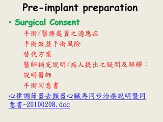 Pre-implant preparation
• Surgical Consent
手術/醫療處置之適應症
手術效益手術風險
替代方案
醫師補充說明/病人提出之疑問及解釋：
說明醫師
手術同意書
心律調節器去顫器心臟再同步治療說明暨同
意書-20100208.doc
 