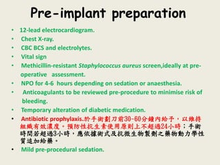 Pre-implant preparation
• 12-lead electrocardiogram.
• Chest X-ray.
• CBC BCS and electrolytes.
• Vital sign
• Methicillin-resistant Staphylococcus aureus screen,ideally at pre-
operative assessment.
• NPO for 4-6 hours depending on sedation or anaesthesia.
• Anticoagulants to be reviewed pre-procedure to minimise risk of
bleeding.
• Temporary alteration of diabetic medication.
• Antibiotic prophylaxis.於手術劃刀前30~60分鐘內給予，以維持
組織有效濃度。預防性抗生素使用原則上不超過24小時；手術
時間若超過3小時，應依據術式及抗微生物製劑之藥物動力學性
質追加給藥。
• Mild pre-procedural sedation.
 