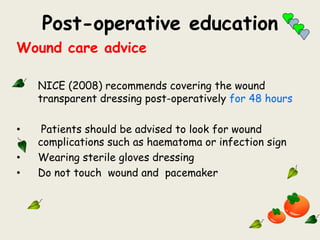 Post-operative education
Wound care advice
• NICE (2008) recommends covering the wound
transparent dressing post-operatively for 48 hours
• Patients should be advised to look for wound
complications such as haematoma or infection sign
• Wearing sterile gloves dressing
• Do not touch wound and pacemaker
 