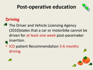 Post-operative education
Driving
• The Driver and Vehicle Licensing Agency
(2010)states that a car or motorbike cannot be
driven for at least one week post-pacemaker
insertion.
• ICD patient Recommendation 3-6 months
driving
 