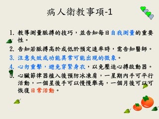 病人衛教事項-1
1. 教導測量脈搏的技巧，並告知每日自我測量的重要
性。
2. 告知若脈搏高於或低於預定速率時，需告知醫師。
3. 注意失效或功能異常可能出現的徵象。
4. 心勿重擊，避免穿緊身衣，以免壓迫心搏啟動器。
5. 心臟節律器植入後預防冰凍肩，一星期內手可平行
活動，一個星後手可以慢慢舉高，一個月後可以可
恢復日常活動。
 