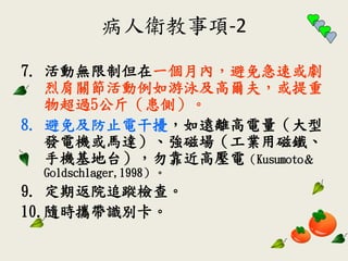 病人衛教事項-2
7. 活動無限制但在一個月內，避免急速或劇
烈肩關節活動例如游泳及高爾夫，或提重
物超過5公斤（患側）。
8. 避免及防止電干擾，如遠離高電量（大型
發電機或馬達）、強磁場（工業用磁鐵、
手機基地台），勿靠近高壓電（Kusumoto＆
Goldschlager,1998）。
9. 定期返院追蹤檢查。
10.隨時攜帶識別卡。
 