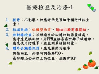 醫療檢查及治療-1
1. 拔牙：不影響，但應評估是否給予預防性抗生
素。
2. 核磁共振：依機型而定，請call廠商來協助。
3. 放射線檢查：若腫瘤生於心搏啟動器置放處，
需考慮更換部位。若PPM直接暴露於離子放射線，
應先使用防護罩，並監測累積輻射量。
4. 體外去顫整流器：應先關閉其速率
調整功能，必要時調整為VOO。
最好離15公分以上的位置，並備有TCP
 