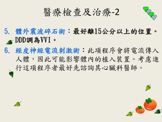 醫療檢查及治療-2
5. 體外震波碎石術：最好離15公分以上的位置。
DDD調為VVI。
6. 經皮神經電流刺激術：此項程序會將電流傳入
人體，因此可能影響體內的植入裝置。考慮進
行這項程序者最好先諮詢其心臟科醫師。
 