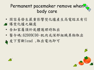 Permanent pacemaker remove when
body care
• 因容易發生嚴重影響焚化爐產生高電熔且有引
爆焚化爐之顧慮
• 告知家屬須於屍體護理時取出
• 醫令碼:62009C00-肌肉或深部組織異物取出
• 皮下剪斷lead ‚取出電池即可
 