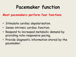 Pacemaker function
Most pacemakers perform four functions
• Stimulate cardiac depolarisation.
• Sense intrinsic cardiac function.
• Respond to increased metabolic demand by
providing rate-responsive pacing.
• Provide diagnostic information stored by the
pacemaker.
 
