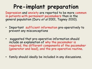 Pre-implant preparation
Depression and anxiety are reported to be more common
in patients with permanent pacemakers than in the
general population (Duru et al 2001, Tagney 2010).
• Important sufficient information pre-operatively to
prevent any misconceptions
• suggested that pre-operative information should
include an explanation of why the pacemaker is
required, the different components of the pacemaker
(generator and lead), and the pre-operative routine.
• family should ideally be included in any discussions.
 