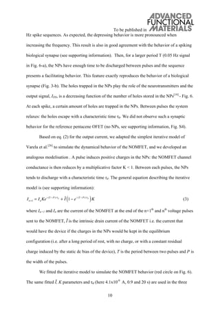 To be published in
10
Hz spike sequences. As expected, the depressing behavior is more pronounced when
increasing the frequency. This result is also in good agreement with the behavior of a spiking
biological synapse (see supporting information). Then, for a larger period T (0.05 Hz signal
in Fig. 6-a), the NPs have enough time to be discharged between pulses and the sequence
presents a facilitating behavior. This feature exactly reproduces the behavior of a biological
synapse (Fig. 3-b). The holes trapped in the NPs play the role of the neurotransmitters and the
output signal, IDS, is a decreasing function of the number of holes stored in the NPs[18]
- Fig. 6.
At each spike, a certain amount of holes are trapped in the NPs. Between pulses the system
relaxes: the holes escape with a characteristic time d. We did not observe such a synaptic
behavior for the reference pentacene OFET (no NPs, see supporting information, Fig. S4).
Based on eq. (2) for the output current, we adapted the simplest iterative model of
Varela et al.[26]
to simulate the dynamical behavior of the NOMFET, and we developed an
analogous modelisation . A pulse induces positive charges in the NPs: the NOMFET channel
conductance is then reduces by a multiplicative factor K < 1. Between each pulses, the NPs
tends to discharge with a characteristic time d. The general equation describing the iterative
model is (see supporting information):
In+1 = InKe (T P)/ d
+ I 1 e (T P)/ d
( )K (3)
where In+1 and In are the current of the NOMFET at the end of the n+1th
and nth
voltage pulses
sent to the NOMFET, is the intrinsic drain current of the NOMFET i.e. the current that
would have the device if the charges in the NPs would be kept in the equilibrium
configuration (i.e. after a long period of rest, with no charge, or with a constant residual
charge induced by the static dc bias of the device), T is the period between two pulses and P is
the width of the pulses.
We fitted the iterative model to simulate the NOMFET behavior (red circle on Fig. 6).
The same fitted , K parameters and d (here 4.1x10-9
A, 0.9 and 20 s) are used in the three
 