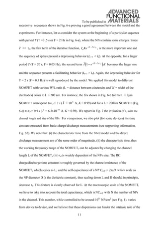 To be published in
11
successive sequences shown in Fig. 6-a proving a good agreement between the model and the
experiments. For instance, let us consider the system at the beginning of a particular sequence
with period T (T =0 .5 s or F = 2 Hz in Fig. 6-a), where the NPs contain some charges. Since
T << d, the first term of the iterative function, InKe (T P)/ d
, is the more important one and
the sequence of spikes present a depressing behavior (In+1 < In). At the opposite, for a larger
period T (T = 20 s, F = 0.05 Hz), the second term I 1 e (T P)/ d
( )K becomes the larger one
and the sequence presents a facilitating behavior (In+1 > In). Again, the depressing behavior for
T = 2 s (F = 0.5 Hz) is well reproduced by the model. We applied this model to different
NOMFET with various W/L ratio (L = distance between electrodes and W = width of the
electrodes) down to L = 200 nm. For instance, the fits shown in Fig. 6-b for the L = 2μm
NOMEFT correspond to d = 3 s ( I = 10-6
A, K = 0.99) and for a L = 200nm NOMFET (Fig.
6-c) to d = 0.9 s ( I = 6.3x10-10
A, K = 0.98). We report in Fig. 7 the evolution of d with the
channel length and size of the NPs. For comparison, we also plot (for some devices) the time
constant extracted from basic charge/discharge measurements (see supporting information,
Fig. S5). We note that: (i) the characteristic time from the fitted model and the direct
discharge measurement are of the same order of magnitude, (ii) the characteristic time, thus
the working frequency range of the NOMFET, can be adjusted by changing the channel
length L of the NOMFET, (iii) d is weakly dependent of the NPs size. The RC
charge/discharge time constant is roughly governed by the channel resistance of the
NOMFET, which scales as L, and the self-capacitance of a NP Cself = 2 D, which scale as
the NP diameter D ( the dielectric constant), thus scaling down L and D should, in principle,
decrease d. This feature is clearly observed for L. At the macroscopic scale of the NOMFET,
we have to take into account the total capacitance, which is NCself with N the number of NPs
in the channel. This number, while controlled to be around 1011
NP/cm2
(see Fig. 1), varies
from device to device, and we believe that these dispersions can hinder the intrinsic role of the
 