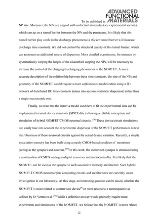 To be published in
12
NP size. Moreover, the NPs are capped with surfactant molecules (see experimental section),
which can act as a tunnel barrier between the NPs and the pentacene. It is likely that this
tunnel barrier play a role in the discharge phenomena (a thicker tunnel barrier will increase
discharge time constant). We did not control the structural quality of this tunnel barrier, which
can represent an additional source of dispersion. More detailed experiments, for instance by
systematically varying the length of the alkanethiol capping the NPs, will be necessary to
increase the control of the charging/discharging phenomena in the NOMFET. A more
accurate description of the relationship between these time constants, the size of the NPs and
geometry of the NOMFET would require a more sophisticated modelization using a 2D
network of distributed RC time constants (taken into account statistical dispersion) rather than
a single macroscopic one.
Finally, we note that the iterative model used here to fit the experimental data can be
implemented in usual device simulator (SPICE-like) allowing a reliable conception and
simulation of hybrid NOMFET/CMOS neuronal circuits. [29]
These device/circuit simulations
can easily take into account the experimental dispersion of the NOMFET performances to test
the robustness of these neuronal circuits against the actual device variation. Recently, a simple
associative memory has been built using a purely CMOS-based emulator of memristor
(acting as the synapse) and neurone.[30]
In this work, the memristor-synapse is emulated using
a combination of CMOS analog-to-digital converter and microcontroller. It is likely that the
NOMFET can be used as the synapse in such associative memory architecture. Such hybrid
NOMFET/CMOS neuromorphic computing circuits and architectures are currently under
investigation in our laboratory. At this stage, an interesting question can be raised, whether the
NOMFET is more related to a memristor device[9]
or more related to a memcapacitor as
defined by Di Ventra et al. [31]
While a definitive answer would probably require more
experiments and simulations of the NOMFET, we believe that the NOMFET is more related
 