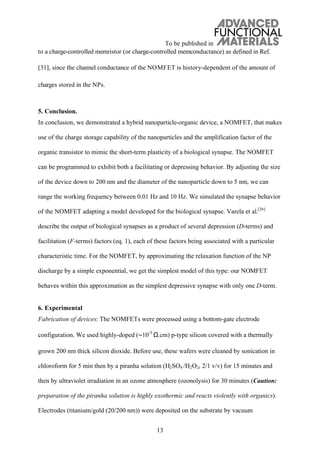 To be published in
13
to a charge-controlled memristor (or charge-controlled memconductance) as defined in Ref.
[31], since the channel conductance of the NOMFET is history-dependent of the amount of
charges stored in the NPs.
5. Conclusion.
In conclusion, we demonstrated a hybrid nanoparticle-organic device, a NOMFET, that makes
use of the charge storage capability of the nanoparticles and the amplification factor of the
organic transistor to mimic the short-term plasticity of a biological synapse. The NOMFET
can be programmed to exhibit both a facilitating or depressing behavior. By adjusting the size
of the device down to 200 nm and the diameter of the nanoparticle down to 5 nm, we can
range the working frequency between 0.01 Hz and 10 Hz. We simulated the synapse behavior
of the NOMFET adapting a model developed for the biological synapse. Varela et al.[26]
describe the output of biological synapses as a product of several depression (D-terms) and
facilitation (F-terms) factors (eq. 1), each of these factors being associated with a particular
characteristic time. For the NOMFET, by approximating the relaxation function of the NP
discharge by a simple exponential, we get the simplest model of this type: our NOMFET
behaves within this approximation as the simplest depressive synapse with only one D-term.
6. Experimental
Fabrication of devices: The NOMFETs were processed using a bottom-gate electrode
configuration. We used highly-doped ( 10-3
.cm) p-type silicon covered with a thermally
grown 200 nm thick silicon dioxide. Before use, these wafers were cleaned by sonication in
chloroform for 5 min then by a piranha solution (H2SO4 /H2O2, 2/1 v/v) for 15 minutes and
then by ultraviolet irradiation in an ozone atmosphere (ozonolysis) for 30 minutes (Caution:
preparation of the piranha solution is highly exothermic and reacts violently with organics).
Electrodes (titanium/gold (20/200 nm)) were deposited on the substrate by vacuum
 