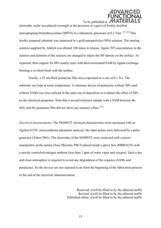 To be published in
15
electrodes wafer was placed overnight in the presence of vapors of freshly distilled
mercaptopropyltrimethoxysilane (MPTS) in a laboratory glassware at 0.2 Torr. [35, 36]
This
freshly prepared substrate was immersed in a gold nanoparticles (NPs) solution. The starting
solution supplied by Aldrich was diluted 100 times in toluene. Again, NP concentration in the
solution and duration of the reaction are changed to adjust the NP density on the surface. As
expected, thiol capped Au NPs readily react with thiol-terminated SAM by ligand exchange
forming a covalent bond with the surface.
Finally, a 35 nm thick pentacene film was evaporated at a rate of 0.1 Å/s. The
substrate was kept at room temperature. A reference device of pentacene without NPs (and
without SAM) was also realized in the same run of deposition to evidence the effect of NPs
on the electrical properties. Note that a second reference sample with a SAM between the
SiO2 and the pentacene film did not show any memory effect.[37]
Electrical measurements: The NOMFET electrical characteristics were measured with an
Agilent 4155C semiconductor parameter analyzer, the input pulses were delivered by a pulse
generator (Tabor 5061). The electrodes of the NOMFET were contacted with a micro-
manipulator probe station (Suss Microtec PM-5) placed inside a glove box (MBRAUN) with
a strictly controlled nitrogen ambient (less than 1 ppm of water vapor and oxygen). Such a dry
and clean atmosphere is required to avoid any degradation of the organics (SAMs and
pentacene). So the devices are not exposed to air from the beginning of the fabrication process
to the end of the electrical characterization.
Received: ((will be filled in by the editorial staff))
Revised: ((will be filled in by the editorial staff))
Published online: ((will be filled in by the editorial staff))
 