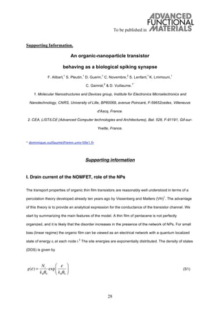To be published in
28
Supporting Information.
An organic-nanoparticle transistor
behaving as a biological spiking synapse
F. Alibart,
1
S. Pleutin,
1
D. Guerin,
1
C. Novembre,
2
S. Lenfant,
1
K. Lmimouni,
1
C. Gamrat,
2
& D. Vuillaume.
1*
1. Molecular Nanostructures and Devices group, Institute for Electronics Microelectronics and
Nanotechnology, CNRS, University of Lille, BP60069, avenue Poincaré, F-59652cedex, Villeneuve
d'Ascq, France.
2. CEA, LIST/LCE (Advanced Computer technologies and Architectures), Bat. 528, F-91191, Gif-sur-
Yvette, France.
* dominique.vuillaume@iemn.univ-lille1.fr
Supporting information
I. Drain current of the NOMFET, role of the NPs
The transport properties of organic thin film transistors are reasonably well understood in terms of a
percolation theory developed already ten years ago by Vissenberg and Matters (VH)
1
. The advantage
of this theory is to provide an analytical expression for the conductance of the transistor channel. We
start by summarizing the main features of the model. A thin film of pentacene is not perfectly
organized, and it is likely that the disorder increases in the presence of the network of NPs. For small
bias (linear regime) the organic film can be viewed as an electrical network with a quantum localized
state of energy i at each node i.
2
The site energies are exponentially distributed. The density of states
(DOS) is given by
(S1)g( ) =
Nt
kB 0
exp
kB 0
 