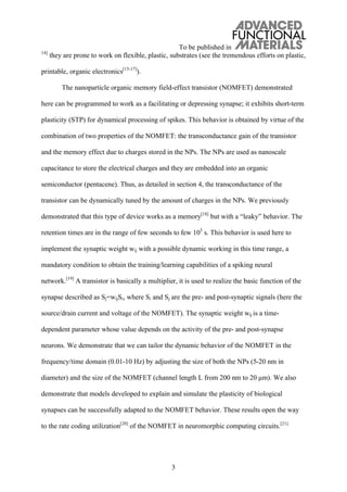 To be published in
3
14]
they are prone to work on flexible, plastic, substrates (see the tremendous efforts on plastic,
printable, organic electronics[15-17]
).
The nanoparticle organic memory field-effect transistor (NOMFET) demonstrated
here can be programmed to work as a facilitating or depressing synapse; it exhibits short-term
plasticity (STP) for dynamical processing of spikes. This behavior is obtained by virtue of the
combination of two properties of the NOMFET: the transconductance gain of the transistor
and the memory effect due to charges stored in the NPs. The NPs are used as nanoscale
capacitance to store the electrical charges and they are embedded into an organic
semiconductor (pentacene). Thus, as detailed in section 4, the transconductance of the
transistor can be dynamically tuned by the amount of charges in the NPs. We previously
demonstrated that this type of device works as a memory[18]
but with a “leaky” behavior. The
retention times are in the range of few seconds to few 103
s. This behavior is used here to
implement the synaptic weight wij with a possible dynamic working in this time range, a
mandatory condition to obtain the training/learning capabilities of a spiking neural
network.[19]
A transistor is basically a multiplier, it is used to realize the basic function of the
synapse described as Sj=wijSi, where Si and Sj are the pre- and post-synaptic signals (here the
source/drain current and voltage of the NOMFET). The synaptic weight wij is a time-
dependent parameter whose value depends on the activity of the pre- and post-synapse
neurons. We demonstrate that we can tailor the dynamic behavior of the NOMFET in the
frequency/time domain (0.01-10 Hz) by adjusting the size of both the NPs (5-20 nm in
diameter) and the size of the NOMFET (channel length L from 200 nm to 20 μm). We also
demonstrate that models developed to explain and simulate the plasticity of biological
synapses can be successfully adapted to the NOMFET behavior. These results open the way
to the rate coding utilization[20]
of the NOMFET in neuromorphic computing circuits.[21]
 