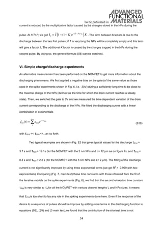 To be published in
34
current is reduced by the multiplicative factor caused by the charges stored in the NPs during the
pulse. At t=T+P, we get . The term between brackets is due to the
discharge between the two first pulses; if T is very long the NPs will be completely empty and this term
will give a factor 1. The additional K factor is caused by the charges trapped in the NPs during the
second pulse. By doing so, the general formula (S6) can be obtained.
VI. Simple charge/discharge experiments
An alternative measurement has been performed on the NOMFET to get more information about the
discharging phenomena. We first applied a negative bias on the gate (of the same value as those
used in the spike experiments shown in Fig. 6, i.e. -30V) during a sufficiently long time to be close to
the maximal charge of the NPs (defined as the time for which the drain current reaches a steady
state). Then, we switched the gate to 0V and we measured the time-dependent variation of the drain
current corresponding to the discharge of the NPs. We fitted the discharging curves with a linear
combination of exponentials
(S10)
with R1d << R2d <<...an so forth.
Two typical examples are shown in Fig. S2 that gives typical values for the discharge R1d =
3.7 s and R2d = 19.1s (for the NOMFET with the 5 nm NPs and L= 12 m as on figure 6), and R1d =
0.4 s and R2d = 2.2 s (for the NOMFET with the 5 nm NPs and L= 2 m). The fitting of the discharge
current is not significantly improved by using three exponential terms (we get R
2
> 0.999 with two
exponentials). Comparing (Fig. 7, main text) these time constants with those obtained from the fit of
the iterative models on the spike experiments (Fig. 6), we find that the second relaxation time constant
R2d is very similar to d for all the NOMFET with various channel lengths L and NPs sizes. It means
that R1d is too short to lay any role in the spiking experiments done here. Even if the response of the
device to a sequence of pulses should be improve by adding more terms in the discharging function in
equations (S6), (S9) and (3 main text),we found that the contribution of the shortest time is not
I2 = I 1 (1 K)e (T P)/ d
( )K
fRd (t) = aRide t / Rid
i
 