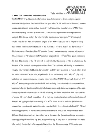 To be published in
4
2. NOMFET – materials and fabrication.
The NOMFET (Fig. 1) consists of a bottom-gate, bottom source-drain contacts organic
transistor configuration. We immobilized the gold NPs (20, 10 and 5 nm in diameter) into the
source-drain channel using surface chemistry (self-assembled monolayers or SAM). They
were subsequently covered by a thin film (35 nm thick) of pentacene (see experimental
section). This device gathers the behavior of a transistor and a memory.[18]
We selected
several sizes for the NPs and channel lengths of the NOMFET (200 nm to 20 μm) to study
their impact on the synaptic behavior of the NOMFET. We also studied the dependence of
this behavior as a function of the NP density. Figure 1 shows scanning electron microscope
(SEM) images of NP arrays with NP densities ranging from 1010
cm-2
to a quasi-continuous
2D film. The density of the NP network is controlled by the density of NPs in solution and the
duration of the reaction (see experimental section). The optimum NP density to observe the
synaptic behavior reported here is between 1011
and 1012
cm-2
as shown in Figs. 1-b to 1-d for
the 5 nm, 10 nm and 20 nm NPs, respectively. A too low density, <1011
NP/cm2
, (fig. 1-a)
leads to a too weak memory and synaptic behaviors of the NOMFET. At high density, >1012
NP/cm2
, (above the percolation threshold, such as in fig. 1-e), the device does not exhibit a
transistor behavior due to metallic shorts between source and drain, and screening of the gate
voltage by the metallic film of NPs. In the following, we focus on devices with a NP density
of around 1011
cm-2
. In all cases (figs 1-b to 1-d), we obtained a rather uniform distribution of
NPs (no NP aggregation) with a density of ~ 1011
NP/cm2
. Even if we have optimized the
process (see experimental section) to got a reproducibility (i.e. a density of about 1011
NP/cm2
without aggregation) of nearly 100% in the case of the 10 and 20 nm NPs (tested on three
different fabrication runs), we have observed in few cases the formation of some aggregates
(see supporting information, fig. S3). A reproducibility of only 50% is obtained for the 5 nm
NPs, mainly due the lack of reproducibility to form the thiol-terminated SAM on the gate
 