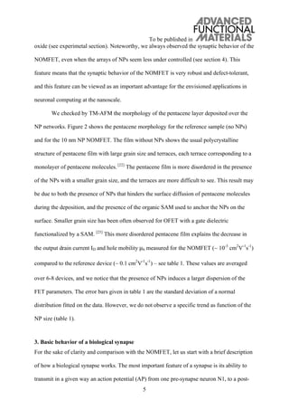 To be published in
5
oxide (see experimetal section). Noteworthy, we always observed the synaptic behavior of the
NOMFET, even when the arrays of NPs seem less under controlled (see section 4). This
feature means that the synaptic behavior of the NOMFET is very robust and defect-tolerant,
and this feature can be viewed as an important advantage for the envisioned applications in
neuronal computing at the nanoscale.
We checked by TM-AFM the morphology of the pentacene layer deposited over the
NP networks. Figure 2 shows the pentacene morphology for the reference sample (no NPs)
and for the 10 nm NP NOMFET. The film without NPs shows the usual polycrystalline
structure of pentacene film with large grain size and terraces, each terrace corresponding to a
monolayer of pentacene molecules. [22]
The pentacene film is more disordered in the presence
of the NPs with a smaller grain size, and the terraces are more difficult to see. This result may
be due to both the presence of NPs that hinders the surface diffusion of pentacene molecules
during the deposition, and the presence of the organic SAM used to anchor the NPs on the
surface. Smaller grain size has been often observed for OFET with a gate dielectric
functionalized by a SAM. [23]
This more disordered pentacene film explains the decrease in
the output drain current ID and hole mobility μh measured for the NOMFET ( 10-3
cm2
V-1
s-1
)
compared to the reference device ( 0.1 cm2
V-1
s-1
) – see table 1. These values are averaged
over 6-8 devices, and we notice that the presence of NPs induces a larger dispersion of the
FET parameters. The error bars given in table 1 are the standard deviation of a normal
distribution fitted on the data. However, we do not observe a specific trend as function of the
NP size (table 1).
3. Basic behavior of a biological synapse
For the sake of clarity and comparison with the NOMFET, let us start with a brief description
of how a biological synapse works. The most important feature of a synapse is its ability to
transmit in a given way an action potential (AP) from one pre-synapse neuron N1, to a post-
 