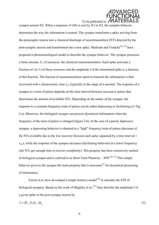 To be published in
6
synapse neuron N2. When a sequence of APs is sent by N1 to N2, the synaptic behavior
determines the way the information is treated. The synapse transforms a spike arriving from
the presynaptic neuron into a chemical discharge of neurotransmitters (NT) detected by the
post-synaptic neuron and transformed into a new spike. Markram and Tsodyks[24, 25]
have
proposed a phenomenological model to describe the synapse behavior. The synapse possesses
a finite amount, U, of resources: the chemical neurotransmitters. Each spike activates a
fraction aU (a<1) of these resources and the amplitude I of the transmitted spike is a function
of this fraction. The fraction of neurotransmitters spent to transmit the information is then
recovered with a characteristic time rec (typically in the range of a second). The response of a
synapse to a train of pulses depends on the time interval between successive pulses that
determines the amount of available NTs. Depending on the nature of the synapse, the
response to a constant frequency train of pulses can be either depressing or facilitating (cf. Fig.
3-a). Moreover, the biological synapse can process dynamical information when the
frequency of the train of pulses is changed (figure 3-b). In the case of a purely depressive
synapse, a depressing behavior is obtained at a "high" frequency train of pulses (decrease of
the NTs available due to the low recovery between each spike separated by a time interval <
rec), while the response of the synapse increases (facilitating behavior) at a lower frequency
(the NTs get enough time to recover completely). This property has been extensively studied
in biological synapse and is referred to as Short Term Plasticity – STP.[20, 25]
This simple
behavior gives to the synapse the main property that is necessary[2]
for dynamical processing
of information.
Varela et al. have developed a simple iterative model[26]
to simulate the STP of
biological synapses. Based on the work of Magleby et al.,[27]
they describe the amplitude I of
a given spike in the post-synapse neuron by
I = IF1...Fn D1...Dm (1)
 