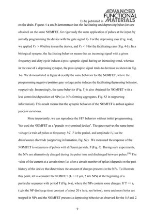 To be published in
9
on the drain. Figures 4-a and b demonstrate that the facilitating and depressing behaviors are
obtained on the same NOMFET, for rigorously the same application of pulses at the input, by
initially programming the device with the gate signal VP. For the depressing case (Fig. 4-a),
we applied VP > 0 before to run the device, and VP < 0 for the facilitating case (Fig. 4-b). In a
biological synapse, the facilitating behavior means that an incoming signal with a given
frequency and duty cycle induces a post-synaptic signal having an increasing trend, whereas
in the case of a depressing synapse, the post-synaptic signal tends to decrease as shown in Fig.
3-a. We demonstrated in figure 4 exactly the same behavior for the NOMFET, where the
programming negative/positive gate voltage pulse induces the facilitating/depressing behavior,
respectively. Interestingly, the same behavior (Fig. 5) is also obtained for NOMFET with a
less controlled deposition of NPs (i.e. NPs forming aggregates, Fig. S3 in supporting
information). This result means that the synaptic behavior of the NOMFET is robust against
process variations.
More importantly, we can reproduce the STP behavior without initial programming.
We used the NOMFET as a "pseudo two-terminal device". The gate receives the same input
voltage (a train of pulses at frequency 1/T, T is the period, and amplitude VP) as the
drain/source electrode (supporting information, Fig. S2). We measured the response of the
NOMFET to sequences of pulses with different periods, T (Fig. 6). During such experiments,
the NPs are alternatively charged during the pulse time and discharged between pulses.[18]
The
value of the current at a certain time (i.e. after a certain number of spikes) depends on the past
history of the device that determines the amount of charges presents in the NPs. To illustrate
this point, let us consider the NOMFET (L = 12 μm, 5 nm NPs) at the beginning of a
particular sequence with period T (Fig. 6-a), where the NPs contain some charges. If T << d
( d is the NP discharge time constant of about 20 s here, see below), more and more holes are
trapped in NPs and the NOMFET presents a depressing behavior as observed for the 0.5 and 2
 