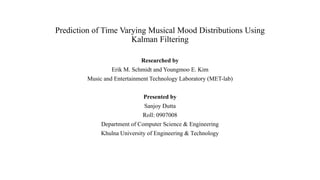 Prediction of Time Varying Musical Mood Distributions Using
Kalman Filtering
Researched by
Erik M. Schmidt and Youngmoo E. Kim

Music and Entertainment Technology Laboratory (MET-lab)
Presented by
Sanjoy Dutta
Roll: 0907008
Department of Computer Science & Engineering
Khulna University of Engineering & Technology

 